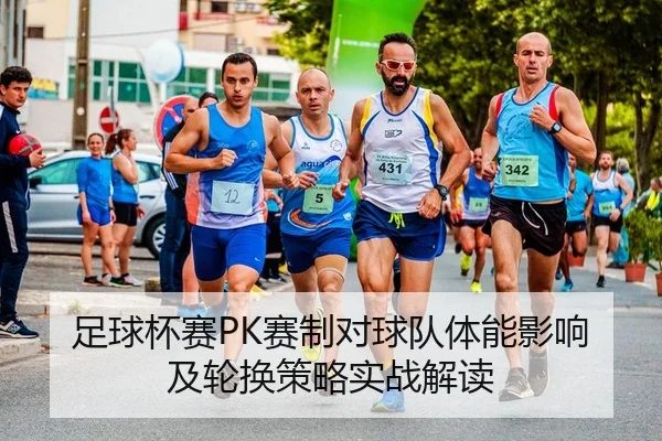 足球杯赛PK赛制对球队体能影响及轮换策略实战解读